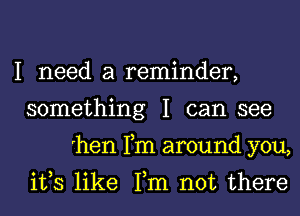 I need a reminder,
something I can see
'hen Fm around you,

ifs like Tm not there