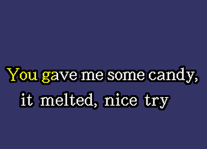 You gave me some candy,

it melted, nice try