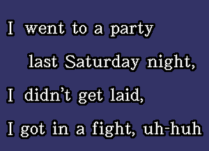 I went to a party

last Saturday night,

I didn,t get laid,

I got in a fight, uh-huh