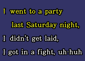 I went to a party

last Saturday night,

I didn,t get laid,

I got in a fight, uh-huh