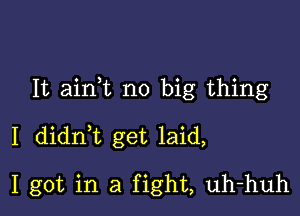 It ain,t no big thing

I didn,t get laid,

I got in a fight, uh-huh