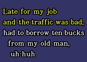 Late for my job
and the traffic was bad,
had to borrow ten bucks

from my old man,
uh-huh