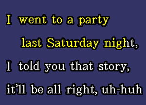 I went to a party
last Saturday night,

I told you that story,
it,11 be all right, uh-huh