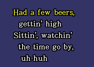 Had a few beers,

gettid high

SittinZ watchin,
the time go by,
uh-huh