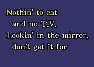 Nothin to eat
and n0 T.V.

Lookin in the mirror,

don t get it for