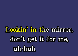 Lookin in the mirror,

don t get it for me,
uh-huh