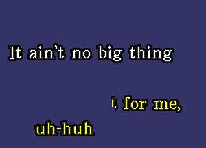 It ainWL no big thing

f. for me,
uh-huh