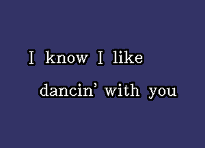 I know I like

dancin with you