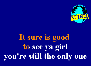 It sure is good
to see ya girl
you're still the only one