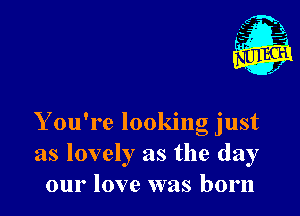 Y ou're looking just
as lovely as the day
our love was born