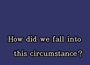 How did we fall into

this circumstance ?