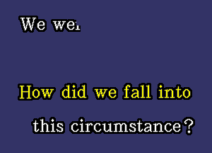 How did we fall into

this circumstance ?