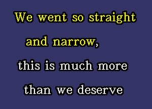 We went so straight

and narrow,
this is much more

than we deserve