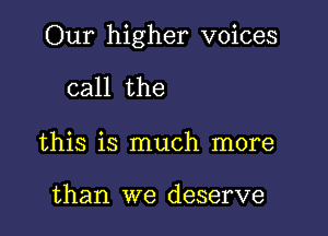 Our higher voices

call the

this is much more

than we deserve