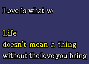 Love is What Wt

Life

doesnk mean a thing

Without the love you bring