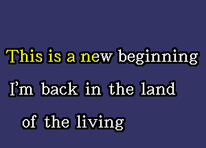 This is a new beginning

Fm back in the land

of the living