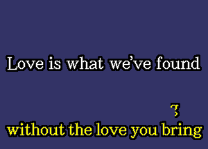 Love is what we ve found

'7
)

Without the love you bring