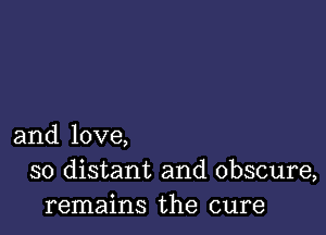 and love,
so distant and obscure,
remains the cure