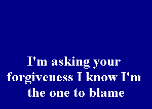 I'm asking your
forgiveness I know I'm
the one to blame