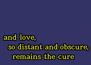 and love,
so distant and obscure,
remains the cure