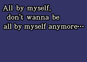 All by myself,
donbt wanna be
all by myself anymore-