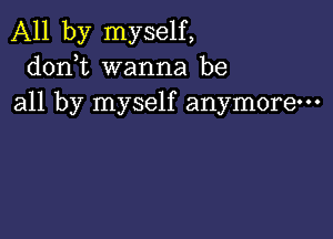 All by myself,
donbt wanna be
all by myself anymore-