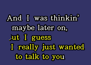 And I was thinkiw
maybe later on,

--ut I guess
I really just wanted
to talk to you