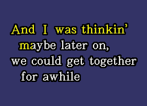 And I was thinkiw
maybe later on,

we could get together
for awhile