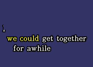 1.

we could get together
for awhile