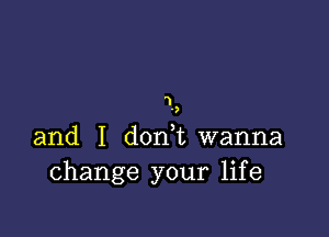 1
'7

and I d0n t wanna
change your life