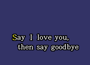 Say I love you,
then say goodbye