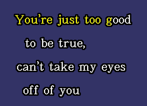 YouTe just too good

to be true,

cani take my eyes

of f of you