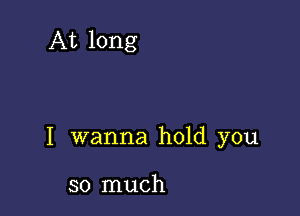 At long

I wanna hold you

so much