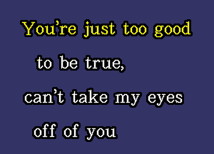 YouTe just too good

to be true,

cani take my eyes

of f of you