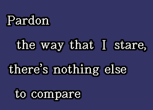 Pardon

the way that I stare,

therek nothing else

to compare