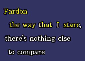 Pardon

the way that I stare,

therek nothing else

to compare