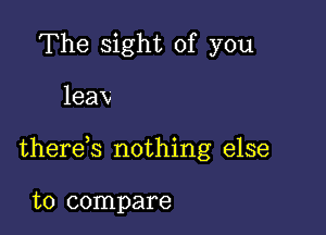 The sight of you

leax

therek nothing else

to compare