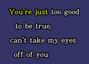 YouTe just too good

to be true,

cani take my eyes

of f of you