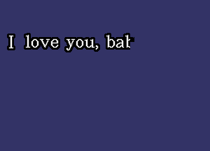 I love you, bat