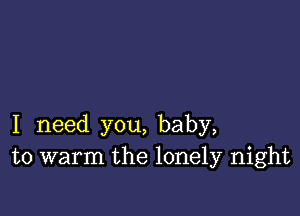 I need you, baby,
to warm the lonely night