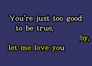 YouTe just too good
to be true,

by,

let me love you