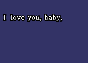 I love you, baby,