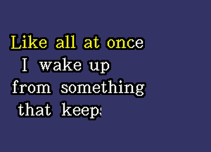 Like all at once
I wake up

from something
that keep