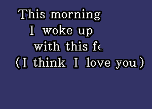 This morning
I woke up
with this f(

(I think I love you)