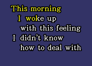 This morning
I woke up
with this feeling

I didnk know
how to deal With