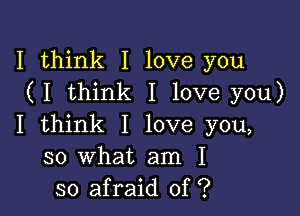 I think I love you
(I think I love you)

I think I love you,
so what am I
so afraid of ?