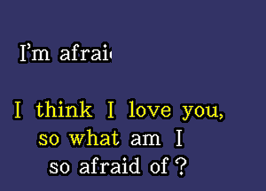 Fm afraiu

I think I love you,
so what am I
so afraid of ?