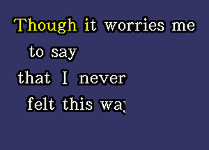 Though it worries me

to say
that I never
felt this wai