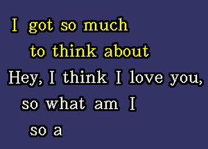 I got so much
to think about

Hey, I think I love you,

so what am I

308