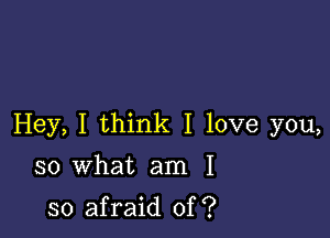 Hey, I think I love you,

so what am I

so afraid of ?